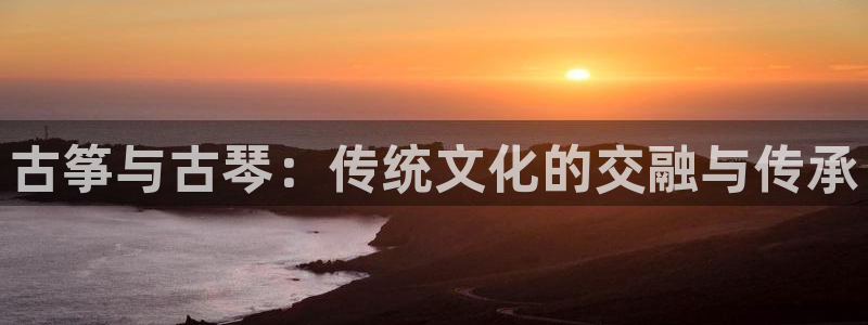 凯发官网平台:古筝与古琴:传统文化的交融与传承