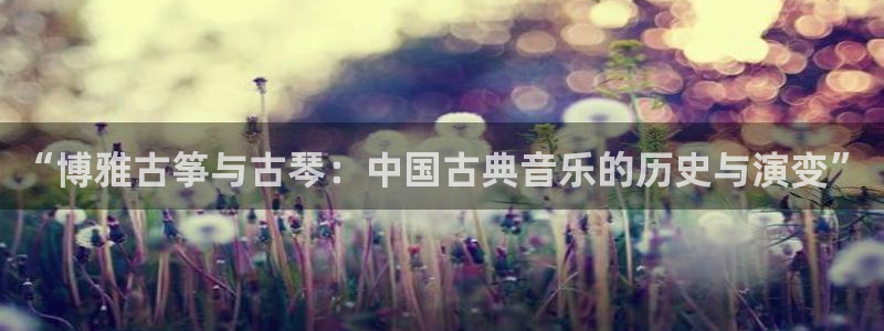 凯发国际是什么投资平台:“博雅古筝与古琴:中国古典音乐的历史